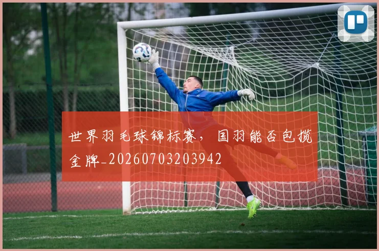 世界羽毛球锦标赛，国羽能否包揽金牌_20260703203942
