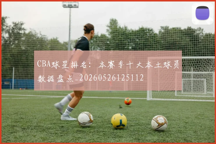 CBA球星排名：本赛季十大本土球员数据盘点_20260526125112