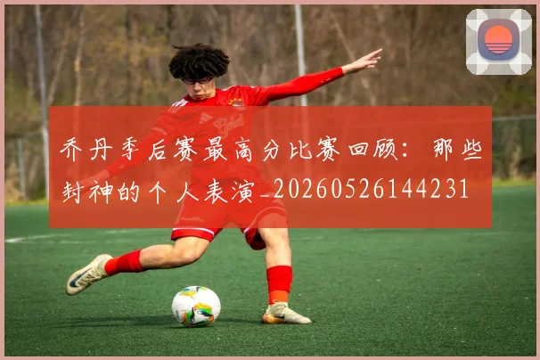 乔丹季后赛最高分比赛回顾：那些封神的个人表演_20260526144231