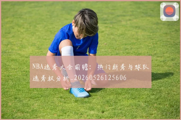 NBA选秀大会前瞻:热门新秀与球队选秀权分析_20260526125606