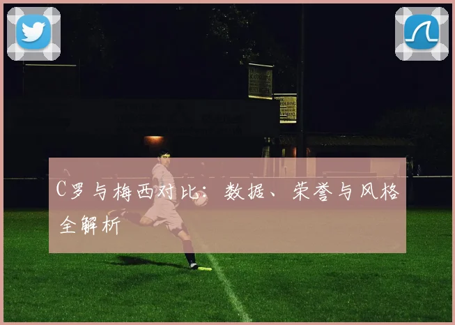 C罗与梅西对比:数据、荣誉与风格全解析