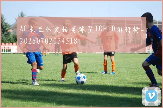 AC米兰队史传奇球星TOP10排行榜_20260702034518