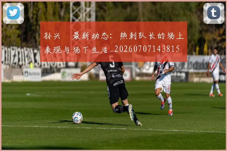 孙兴慜最新动态:热刺队长的场上表现与场下生活_20260707143815