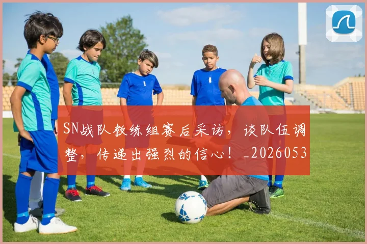 SN战队教练组赛后采访,谈队伍调整,传递出强烈的信心!_20260530143738