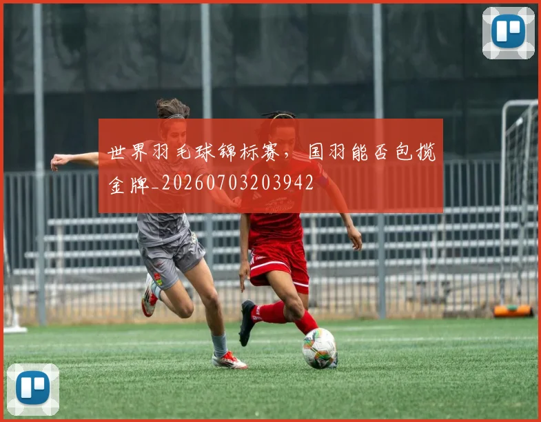 世界羽毛球锦标赛,国羽能否包揽金牌_20260703203942