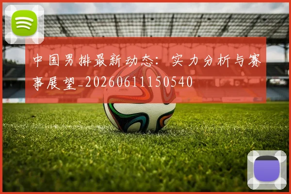 中国男排最新动态:实力分析与赛事展望_20260611150540
