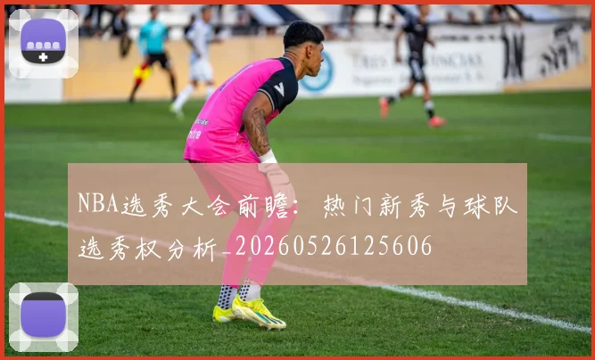 NBA选秀大会前瞻:热门新秀与球队选秀权分析_20260526125606