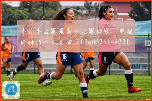 乔丹季后赛最高分比赛回顾：那些封神的个人表演_20260526144231_20260703212434