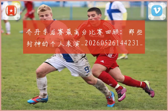 乔丹季后赛最高分比赛回顾：那些封神的个人表演_20260526144231_20260703212434