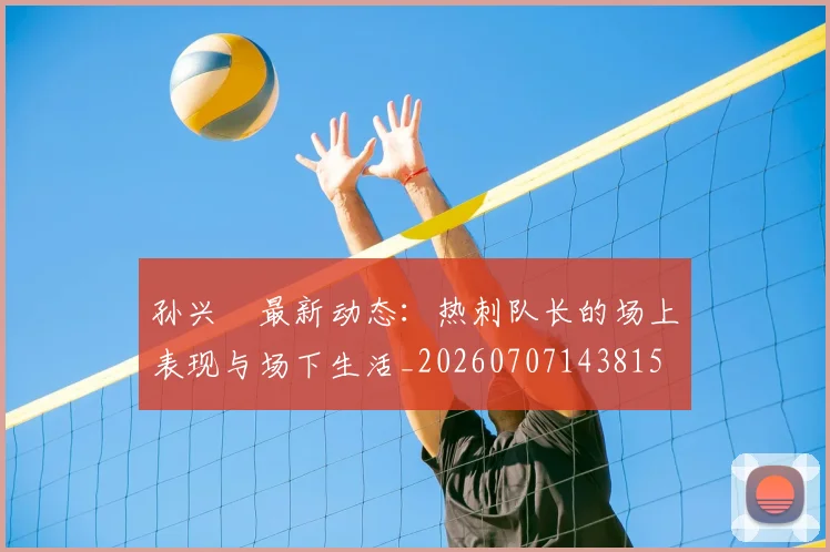 孙兴慜最新动态：热刺队长的场上表现与场下生活_20260707143815