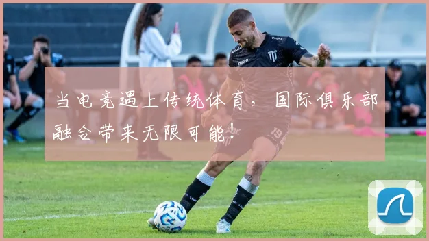 当电竞遇上传统体育，国际俱乐部融合带来无限可能！