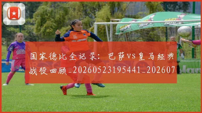 国家德比全记录：巴萨vs皇马经典战役回顾_20260523195441_20260707013358