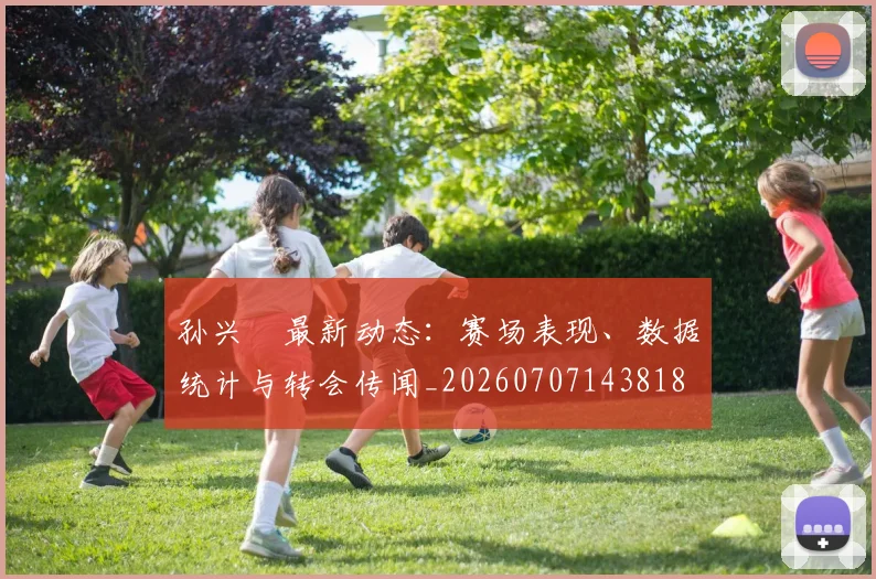 孙兴慜最新动态:赛场表现、数据统计与转会传闻_20260707143818