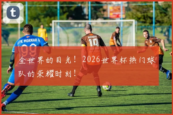 全世界的目光!2026世界杯热门球队的荣耀时刻!