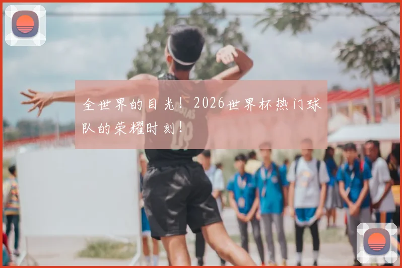 全世界的目光！2026世界杯热门球队的荣耀时刻！