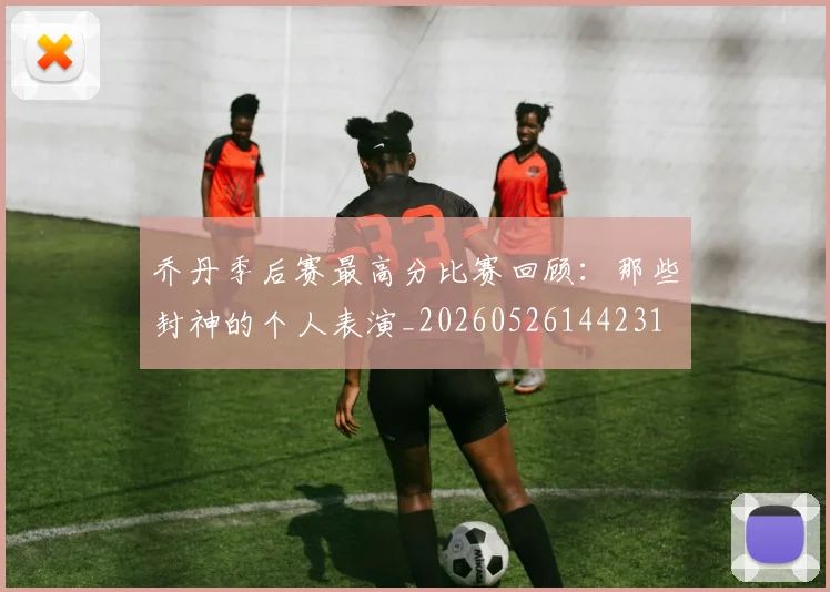 乔丹季后赛最高分比赛回顾:那些封神的个人表演_20260526144231