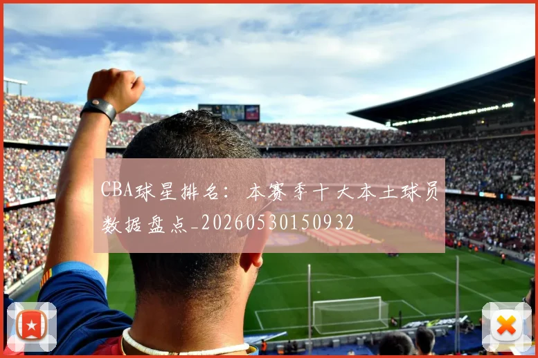 CBA球星排名：本赛季十大本土球员数据盘点_20260530150932