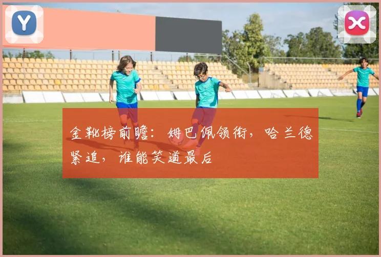 金靴榜前瞻:姆巴佩领衔,哈兰德紧追,谁能笑道最后