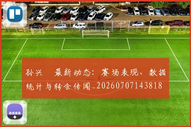 孙兴慜最新动态：赛场表现、数据统计与转会传闻_20260707143818