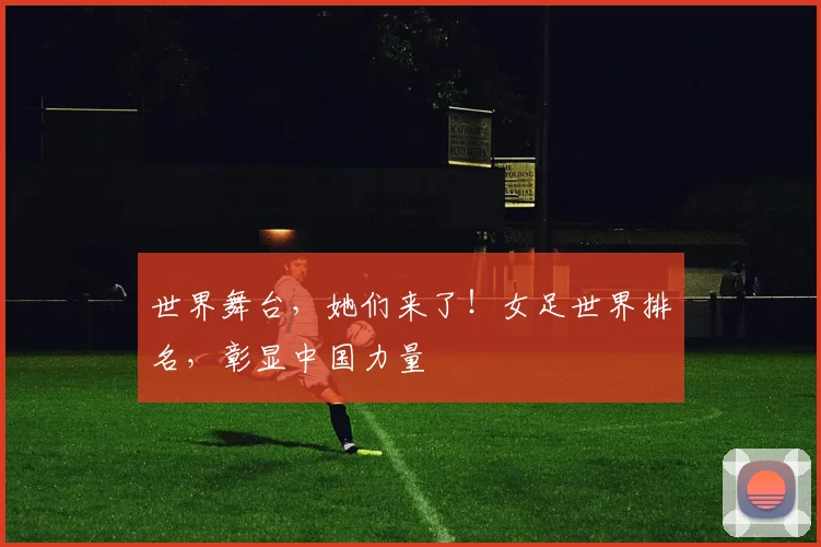 世界舞台，她们来了！女足世界排名，彰显中国力量